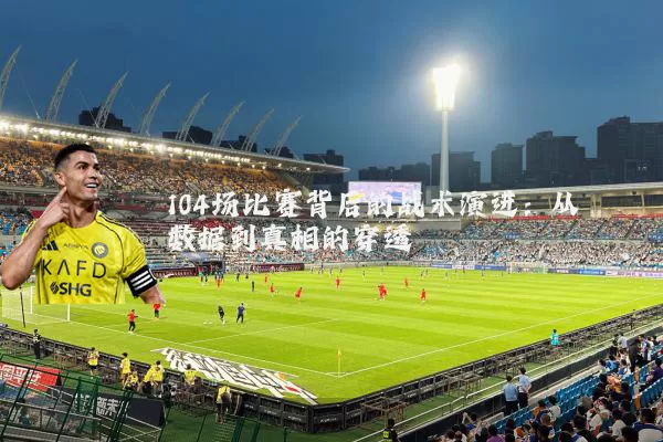 104场比赛背后的战术演进：从数据到真相的穿透