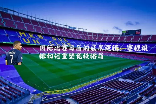 国际比赛日历的底层逻辑：赛程编排如何重塑竞技格局
